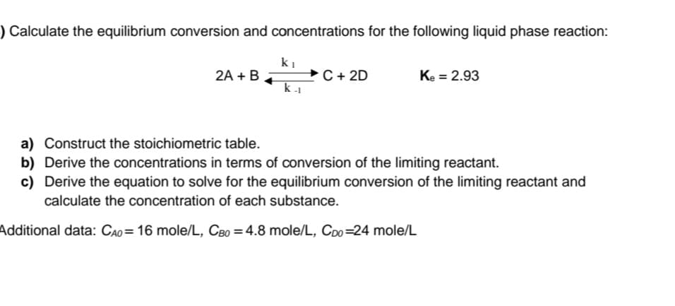 ) Calculate the equilibrium conversion and concentrations for the following liquid phase reaction:
2A + B
ki
k-1
C + 2D
Ke = 2.93
a) Construct the stoichiometric table.
b) Derive the concentrations in terms of conversion of the limiting reactant.
c) Derive the equation to solve for the equilibrium conversion of the limiting reactant and
calculate the concentration of each substance.
Additional data: CAO = 16 mole/L, CBO = 4.8 mole/L, CDo-24 mole/L