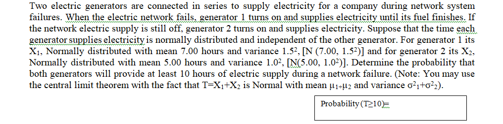 Two electric generators are connected in series to supply electricity for a company during network system
failures. When the electric network fails, generator 1 turns on and supplies electricity until its fuel finishes. If
the network electric supply is still off, generator 2 turns on and supplies electricity. Suppose that the time each
generator supplies electricity is normally distributed and independent of the other generator. For generator 1 its
X₁, Normally distributed with mean 7.00 hours and variance 1.5², [N (7.00, 1.5²)] and for generator 2 its X2,
Normally distributed with mean 5.00 hours and variance 1.0², [N(5.00, 1.0²)]. Determine the probability that
both generators will provide at least 10 hours of electric supply during a network failure. (Note: You may use
the central limit theorem with the fact that T=X₁+X₂ is Normal with mean µ₁+µ2 and variance 0²₁+0²₂).
Probability (T210)=