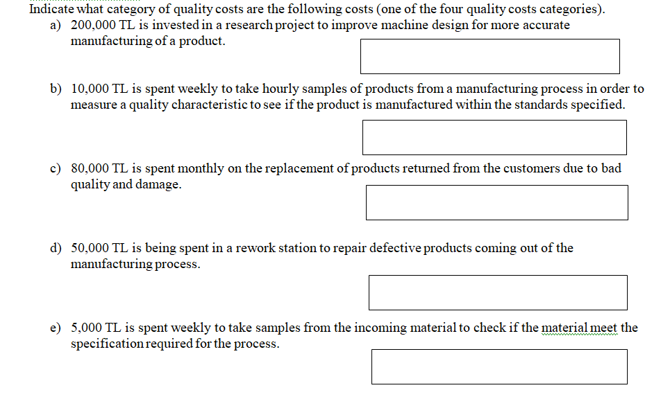 Indicate what category of quality costs are the following costs (one of the four quality costs categories).
a) 200,000 TL is invested in a research project to improve machine design for more accurate
manufacturing of a product.
b) 10,000 TL is spent weekly to take hourly samples of products from a manufacturing process in order to
measure a quality characteristic to see if the product is manufactured within the standards specified.
c) 80,000 TL is spent monthly on the replacement of products returned from the customers due to bad
quality and damage.
d) 50,000 TL is being spent in a rework station to repair defective products coming out of the
manufacturing process.
e) 5,000 TL is spent weekly to take samples from the incoming material to check if the material meet the
specification required for the process.