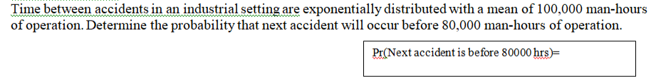 Time between accidents in an industrial setting are exponentially distributed with a mean of 100,000 man-hours
of operation. Determine the probability that next accident will occur before 80,000 man-hours of operation.
Pr(Next accident is before 80000 hrs)=