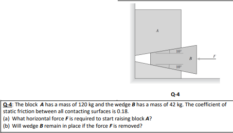 10º
10º
F
Q-4
Q-4: The block A has a mass of 120 kg and the wedge B has a mass of 42 kg. The coefficient of
static friction between all contacting surfaces is 0.18.
(a) What horizontal force F is required to start raising block A?
(b) Will wedge B remain in place if the force F is removed?
B