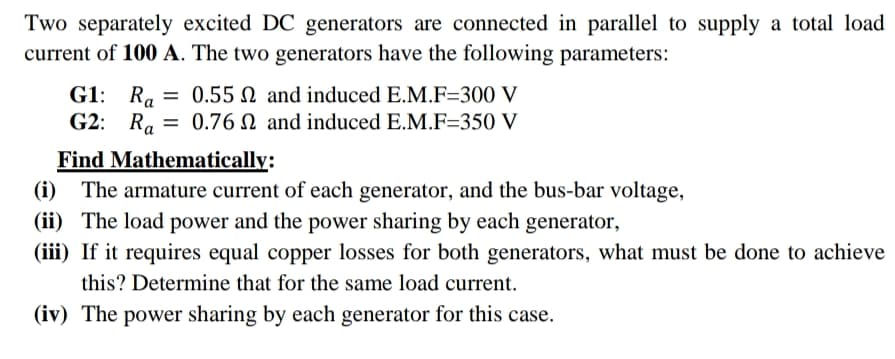 Two separately excited DC generators are connected in parallel to supply a total load
current of 100 A. The two generators have the following parameters:
G1: R. = 0.55 N and induced E.M.F=300 V
G2: R. = 0.76 N and induced E.M.F=350 V
Find Mathematically:
(i) The armature current of each generator, and the bus-bar voltage,
(ii) The load power and the power sharing by each generator,
(iii) If it requires equal copper losses for both generators, what must be done to achieve
this? Determine that for the same load current.
(iv) The power sharing by each generator for this case.
