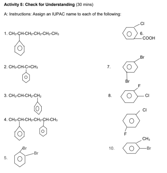 Activity 5: Check for Understanding (30 mins)
A: Instructions: Assign an IUPAC name to each of the following:
1. CH3-CH-CH2-CH2-CH2-CH3
2. CH3-CH-C-CH3
3. CH3-CH-CH-CH,
4. CH3-CH-CH2-CH2-CH-CH3
5.
-Br
7.
8.
10.
Br
F
O
O
6.
-COOH
Br
F
CI
CH3
Br