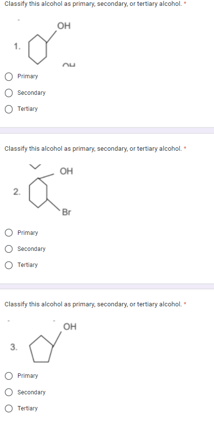 Classify this alcohol as primary, secondary, or tertiary alcohol. *
1.
Primary
Secondary
Tertiary
2.
Classify this alcohol as primary, secondary, or tertiary alcohol. *
Primary
Secondary
Tertiary
OH
3.
24
Primary
Secondary
Tertiary
OH
Classify this alcohol as primary, secondary, or tertiary alcohol. *
Br
OH