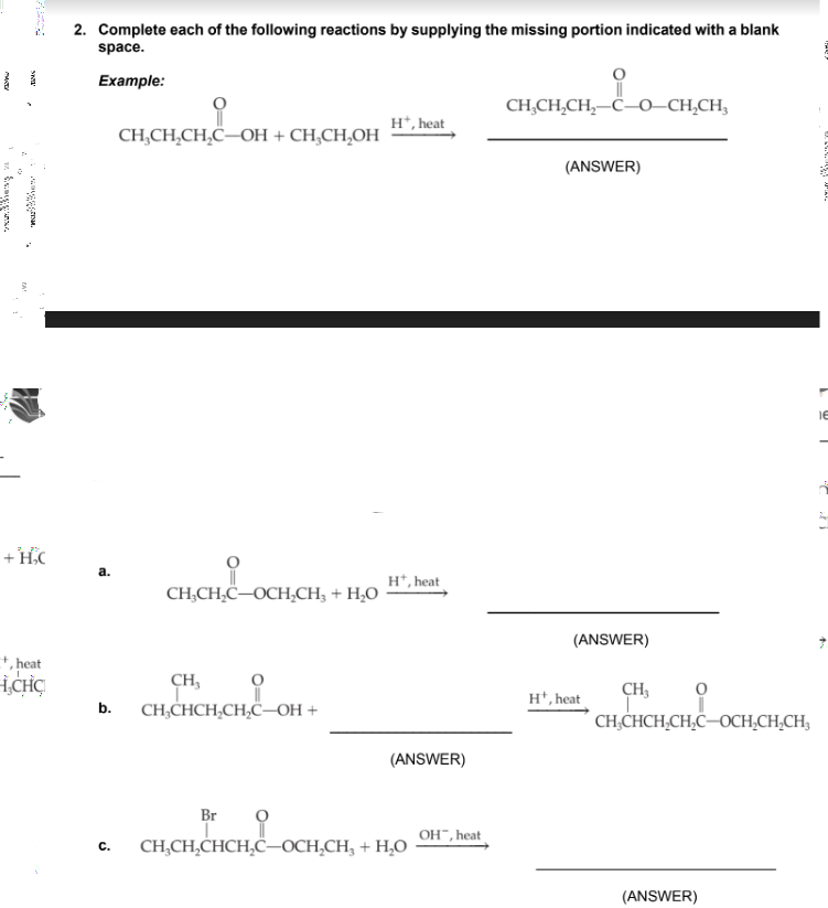 +16
heat!
ICHC
2. Complete each of the following reactions by supplying the missing portion indicated with a blank
space.
Example:
a.
CH₂CH₂CH₂C-OH + CH₂CH₂OH
C.
mai
CH₂CH₂C-OCH₂CH3 + H₂O
CH,
b. CH₂CHCH₂CH₂C-OH +
Br
H*, heat
Ht, heat
(ANSWER)
CH₂CH₂CHCH₂C-OCH₂CH₂ + H₂O
OH, heat
요
||
CHỊCH,CH,−C–0–CH,CH,
(ANSWER)
(ANSWER)
Ht, heat
CH₂
CH₂CHCH₂CH₂C-OCH₂CH₂CH3
(ANSWER)