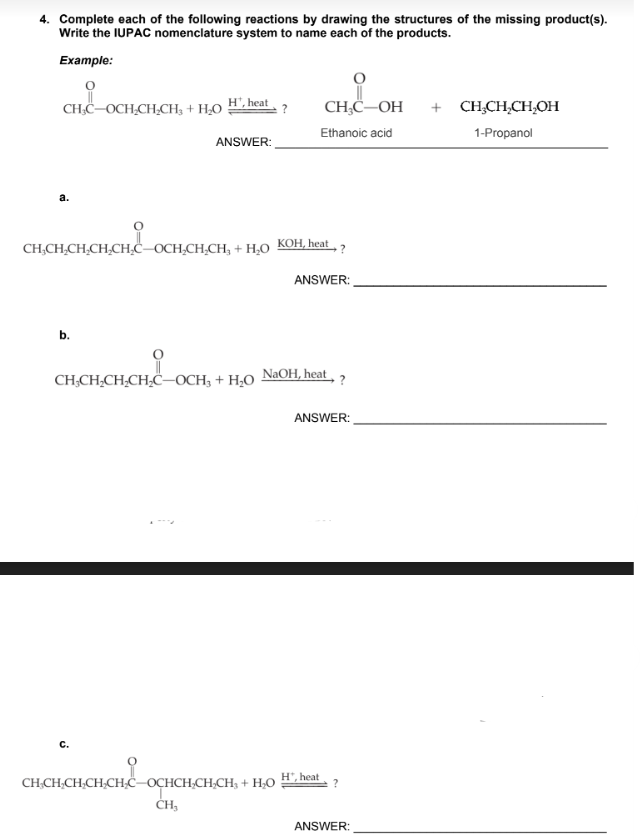 4. Complete each of the following reactions by drawing the structures of the missing product(s).
Write the IUPAC nomenclature system to name each of the products.
Example:
CH₂C-OCH-CH₂CH₂ + H₂O H', heat
?
CH,CH,CH,CH,CH,
CH,CH,CHỊCH,CH,COCH,CH,CH, + HẠO
b.
CH,CH,CH,CH,C—OCH3 + H,O
C.
ANSWER:
CH,CH.CH.CH.C
CH₂
CH-CH₂CH₂CH₂CH₂C-OCHCH₂CH₂CH₂ + H₂O
CH₂C-OH
Ethanoic acid
KOH, heat ?
ANSWER:
NaOH, heat, ?
ANSWER:
H", heat
?
ANSWER:
CH₂CH₂CH₂OH
1-Propanol