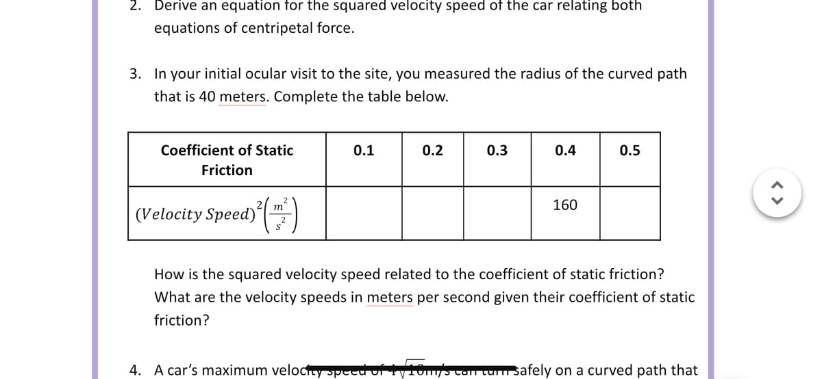 2. Derive an equation for the squared velocity speed of the car relating both
equations of centripetal force.
3. In your initial ocular visit to the site, you measured the radius of the curved path
that is 40 meters. Complete the table below.
Coefficient of Static
Friction
(Velocity Speed)
m
0.1
0.2
0.3
0.4
160
0.5
How is the squared velocity speed related to the coefficient of static friction?
What are the velocity speeds in meters per second given their coefficient of static
friction?
4. A car's maximum velocity speed of 1y10my's can turn Safely on a curved path that
