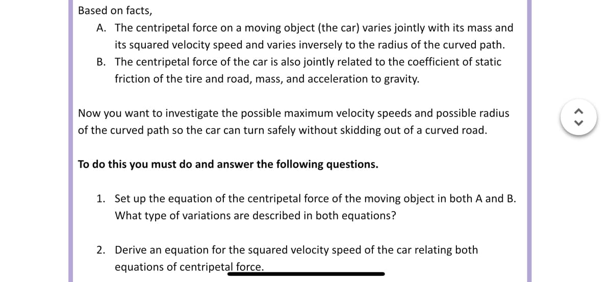 Based on facts,
A. The centripetal force on a moving object (the car) varies jointly with its mass and
its squared velocity speed and varies inversely to the radius of the curved path.
B. The centripetal force of the car is also jointly related to the coefficient of static
friction of the tire and road, mass, and acceleration to gravity.
Now you want to investigate the possible maximum velocity speeds and possible radius
of the curved path so the car can turn safely without skidding out of a curved road.
To do this you must do and answer the following questions.
1. Set up the equation of the centripetal force of the moving object in both A and B.
What type of variations are described in both equations?
2. Derive an equation for the squared velocity speed of the car relating both
equations of centripetal force.
