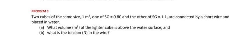 PROBLEM 5
Two cubes of the same size, 1 m³, one of SG = 0.80 and the other of SG = 1.1, are connected by a short wire and
placed in water.
(a) What volume (m³) of the lighter cube is above the water surface, and
(b) what is the tension (N) in the wire?