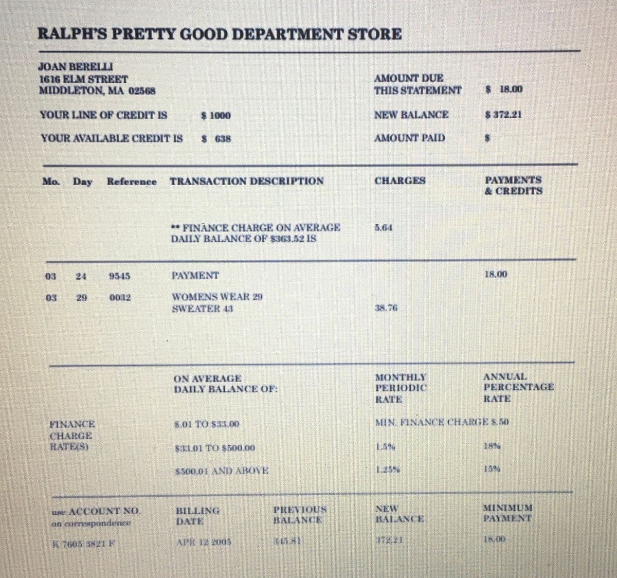RALPH'S PRETTY GOOD DEPARTMENT STORE
JOAN BERELLI
1616 ELM STREET
MIDDLETON, MA 02568
YOUR LINE OF CREDIT IS
YOUR AVAILABLE CREDIT IS
Mo. Day
FINANCE
CHARGE
HATES)
9545
Reference TRANSACTION DESCRIPTION
0012
$ 1000
use ACCOUNT NO.
on correspondence
K7605 3821 F
$ 638
** FINANCE CHARGE ON AVERAGE
DAILY BALANCE OF $363.52 IS
PAYMENT
WOMENS WEAR 29
SWEATER 43
ON AVERAGE
DAILY BALANCE OF:
5.01 TO $31.00
$31.01 TO $500.00
$500,01 AND ABOVE
BILLING
DATE
APR 12 2005
PREVIOUS
BALANCE
AMOUNT DUE
THIS STATEMENT
NEW BALANCE
AMOUNT PAID
CHARGES
5.64
MONTHLY
PERIODIC
RATE
$18.00
BALANCE
$ 372.21
PAYMENTS
& CREDITS
18.00
ANNUAL
PERCENTAGE
RATE
MIN FINANCE CHARGE $.50
MINIMUM
PAYMENT