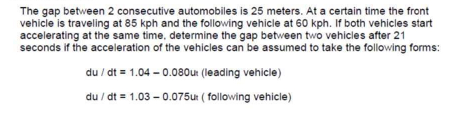 The gap between 2 consecutive automobiles is 25 meters. At a certain time the front
vehicle is traveling at 85 kph and the following vehicle at 60 kph. If both vehicles start
accelerating at the same time, determine the gap between two vehicles after 21
seconds if the acceleration of the vehicles can be assumed to take the following forms:
du / dt = 1.04 – 0.080ut (leading vehicle)
du / dt = 1.03 - 0.075ut ( following vehicle)
