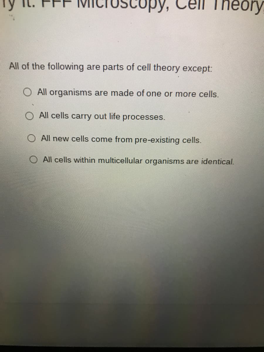 Theory
All of the following are parts of cell theory except:
O All organisms are made of one or more cells.
O All cells carry out life processes.
All new cells come from pre-existing cells.
All cells within multicellular organisms are identical.
