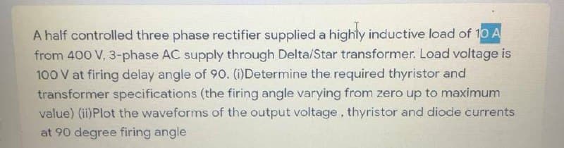 A half controlled three phase rectifier supplied a highty inductive load of 10 A
from 400 V, 3-phase AC supply through Delta/Star transformer. Load voltage is
100 V at firing delay angle of 90. (i)Determine the required thyristor and
transformer specifications (the firing angle varying from zero up to maximum
value) (ii)Plot the waveforms of the output voltage, thyristor and diode currents
at 90 degree firing angle
