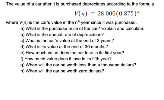 The value of a car after it is purchased depreciates according to the formula
V(n) = 28 000(0.875)"
where V(n) is the car's value in the nth year since it was purchased.
a) What is the purchase price of the car? Explain and calculate.
b) What is the annual rate of depreciation?
c) What is the car's value at the end of 3 years?
d) What is its value at the end of 30 months?
e) How much value does the car lose in its first year?
f) How much value does it lose in its fifth year?
g) When will the car be worth less than a thousand dollars?
h) When will the car be worth zero dollars?