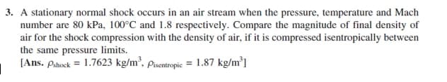 3. A stationary normal shock occurs in an air stream when the pressure, temperature and Mach
number are 80 kPa, 100°C and 1.8 respectively. Compare the magnitude of final density of
air for the shock compression with the density of air, if it is compressed isentropically between
the same pressure limits.
[Ans. Pshock = 1.7623 kg/m², pisentropic = 1.87 kg/m³]
%3D
