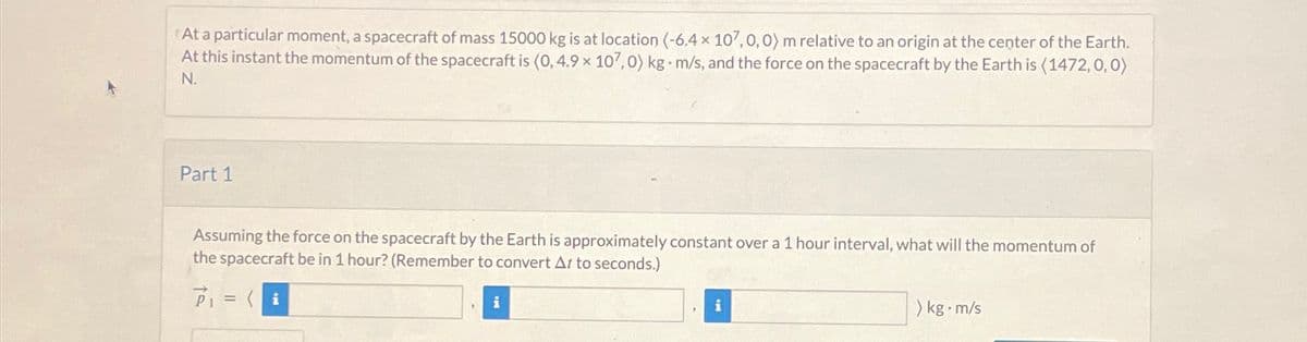 At a particular moment, a spacecraft of mass 15000 kg is at location (-6,4 x 107,0,0) m relative to an origin at the center of the Earth.
At this instant the momentum of the spacecraft is (0, 4.9 x 107,0) kg m/s, and the force on the spacecraft by the Earth is (1472, 0, 0)
N.
Part 1
Assuming the force on the spacecraft by the Earth is approximately constant over a 1 hour interval, what will the momentum of
the spacecraft be in 1 hour? (Remember to convert At to seconds.)
P₁ = (i
i
"
i
> kg-m/s