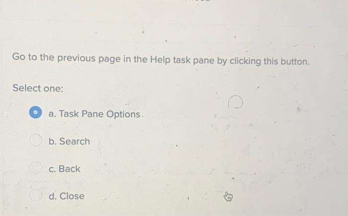 Go to the previous page in the Help task pane by clicking this button.
Select one:
a. Task Pane Options.
b. Search
O c. Back
d. Close
