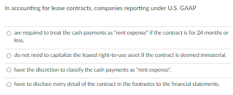 In accounting for lease contracts, companies reporting under U.S. GAAP
are required to treat the cash payments as "rent expense" if the contract is for 24 months or
less.
O do not need to capitalize the leased right-to-use asset if the contract is deemed immaterial.
O have the discretion to classify the cash payments as "rent expense".
O have to disclose every detail of the contract in the footnotes to the financial statements.