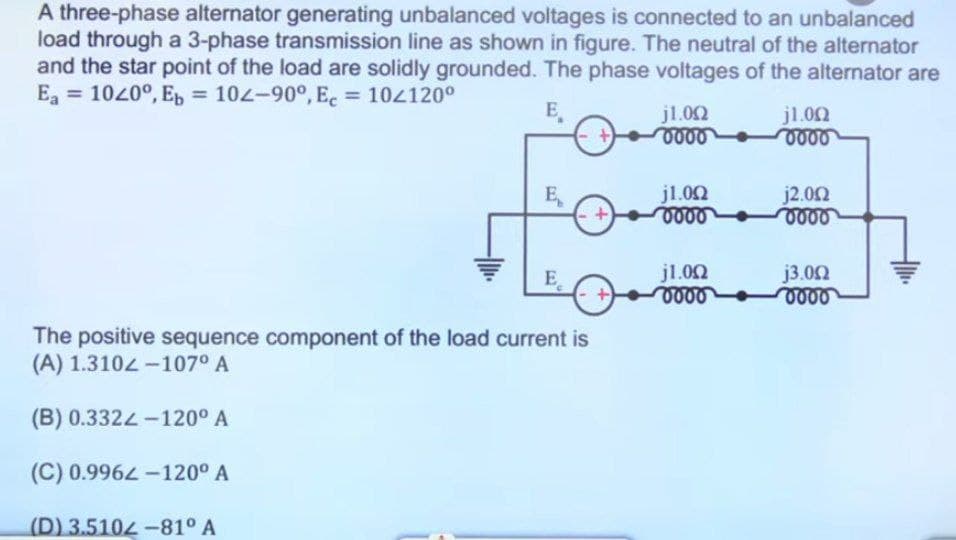 A three-phase alternator generating unbalanced voltages is connected to an unbalanced
load through a 3-phase transmission line as shown in figure. The neutral of the alternator
and the star point of the load are solidly grounded. The phase voltages of the alternator are
Ea = 1020º, Eb = 102-90°, Ec = 10/120⁰
E
E
E
The positive sequence component of the load current is
(A) 1.3102-107⁰ A
(B) 0.3322-120° A
(C) 0.9962-120º A
(D) 3.5104-81⁰ A
+)
+
j1.002
0000
j1.002
0000
j1.0Ω
vovo
j1.0Ω
0000
j2.002
voor
j3.002
oooo