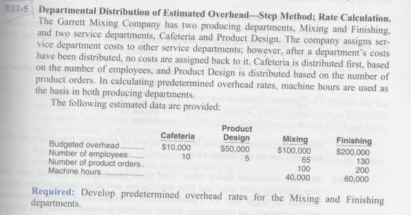 E11-5 Departmental Distribution of Estimated Overhead-Step Method; Rate Calculation.
The Garrett Mixing Company has two producing departments, Mixing and Finishing,
and two service departments, Cafeteria and Product Design. The company assigns ser-
vice department costs to other service departments; however, after a department's costs
have been distributed, no costs are assigned back to it. Cafeteria is distributed first, based
on the number of employees, and Product Design is distributed based on the number of
product orders. In calculating predetermined overhead rates, machine hours are used as
the basis in both producing departments.
The following estimated data are provided:
Budgeted overhead.
Number of employees
Number of product orders.
Machine hours....
Cafeteria
$10,000
10
Product
Design
$50,000
5
Mixing
$100,000
65
100
40,000
Finishing
$200,000
130
200
60,000
Required: Develop predetermined overhead rates for the Mixing and Finishing
departments.