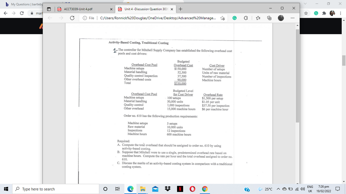 b My Questions | bartleby
PoF ACCT3039-Unit 4.pdf
O Unit 4 -Discussion Question 303 x
+
PDF
A marl
File | C:/Users/Ronnick%20Douglas/OneDrive/Desktop/Advanced%20Manage.
...
Activity-Based Costing, Traditional Costing
1. The controller for Mitchell Supply Company has established the following overhead cost
pools and cost drivers:
Overhead Cost Pool
Machine setups
Material handling
Quality control inspection
Other overhead costs
Total
Budgeted
Overhead Cost
$150,000
52,500
37,500
90.000
$330.000
Cost Driver
Number of setups
Units of raw material
Number of inspections
Machine hours
Overhead Cost Pool
Machine setups
Material handling
Quality control
Other overhead
Budgeted Level
for Cost Driver
100'setups
50,000 units
1,000 inspections
15,000 machine hours
Overhead Rate
$1,500 per setup
$1.05 per unit
$37.50 per inspection
$6 per machine hour
Order no. 610 has the following production requirements:
Machine setups
Raw material
Inspections
Machine hours
5 setups
10,000 units
12 inspections
600 machine hours
Required:
A. Compute the total overhead that should be assigned to order no. 610 by using
activity-based costing.
B. Suppose that Mitchell were to use a single, predetermined overhead rate based on
machine hours. Compute the rate per hour and the total overhead assigned to order no.
610.
C. Discuss the merits of an activity-based costing system in comparison with a traditional
costing system.
7:26 pm
NO G
ENG
P Type here to search
25°C
UK
19/02/2022
