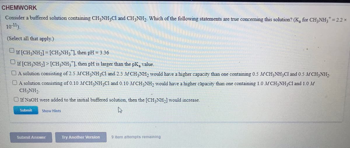 CHEMWORK
Consider a buffered solution containing CH2NH3C1 and CH;NH,. Which of the following statements are true concerning this solution? (K, for CH,NH,* = 2.2 x
10-11).
(Select all that apply.)
If [CH;NH,] = [CH3NH;], then pH = 3.36
If [CH3NH2] > [CH;NH3], then pH is larger than the pK, value.
O A solution consisting of 2.5 M CH3NH;Cl and 2.5 MCH3NH2 would have a higher capacity than one containing 0.5 M CH;NH,Cl and 0.5 MCH;NH,.
D A solution consisting of 0.10 M CH;NH;Cl and 0.10 MCH;NH, would have a higher capacity than one containing 1.0 M CH;NH3C1 and 1.0 M
CH;NH2.
O If NaOH were added to the initial buffered solution, then the [CH;NH,] would increase.
Submit
Show Hints
Submit Answer
Try Another Version
9 item attempts remaining
