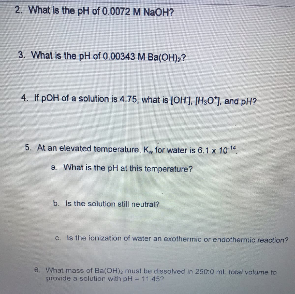 2. What is the pH of 0.0072 M NaOH?
3. What is the pH of 0.00343M Ba(OH)2?
4. If pOH of a solution is 4.75, what is (OH], [H3O*], and pH?
5. At an elevated temperature, Kw for water is 6.1 x 1014.
a. What is the pH at this temperature?
b. Is the solution still neutral?
c. Is the ionization of water an exothermic or endothermic reaction?
6. What mass of Ba(OH)2 must be dissolved in 250:0 mL total volume to
provide a solution with pH = 11.45?
