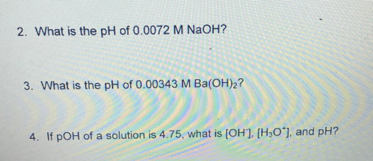 2. What is the pH of 0.0072 M NaOH?
3. What is the pH of 0.00343 M Ba(OH)2?
4. If pOH of a solution is 4.75, what is [OH], [H3O*], and pH?
