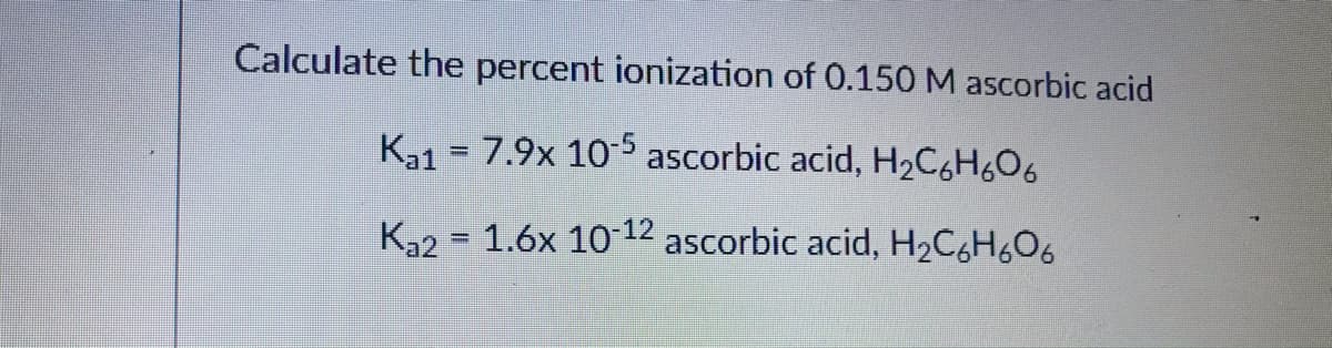 Calculate the percent ionization of 0.150M ascorbic acid
K31 = 7.9x 105 ascorbic acid, H2C6H6O6
K32 = 1.6x 1012 ascorbic acid, H2C6H6O6
