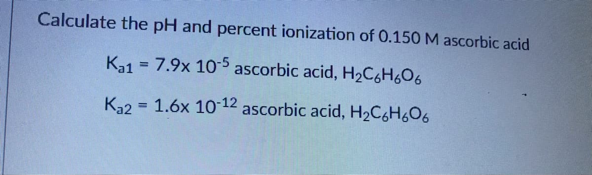Calculate the pH and percent ionization of 0.150 M ascorbic acid
K31 = 7.9x 10-5 ascorbic acid, H2C6H6O6
%3D
K32 = 1.6x 10 12 ascorbic acid, H2C,H6O6
