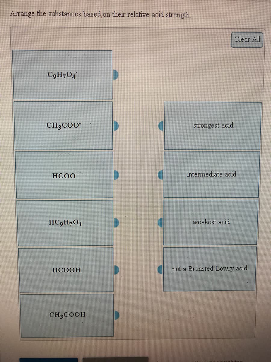 Arrange the substances based, on their relative acid strength.
Clear All
CgH,O4
CH3COO
strongest acid
HCOO
intermediate acid
HC9H,04
weakest acid
HCOOH
not a Bronsted-Lowry acid
CH3COOH
