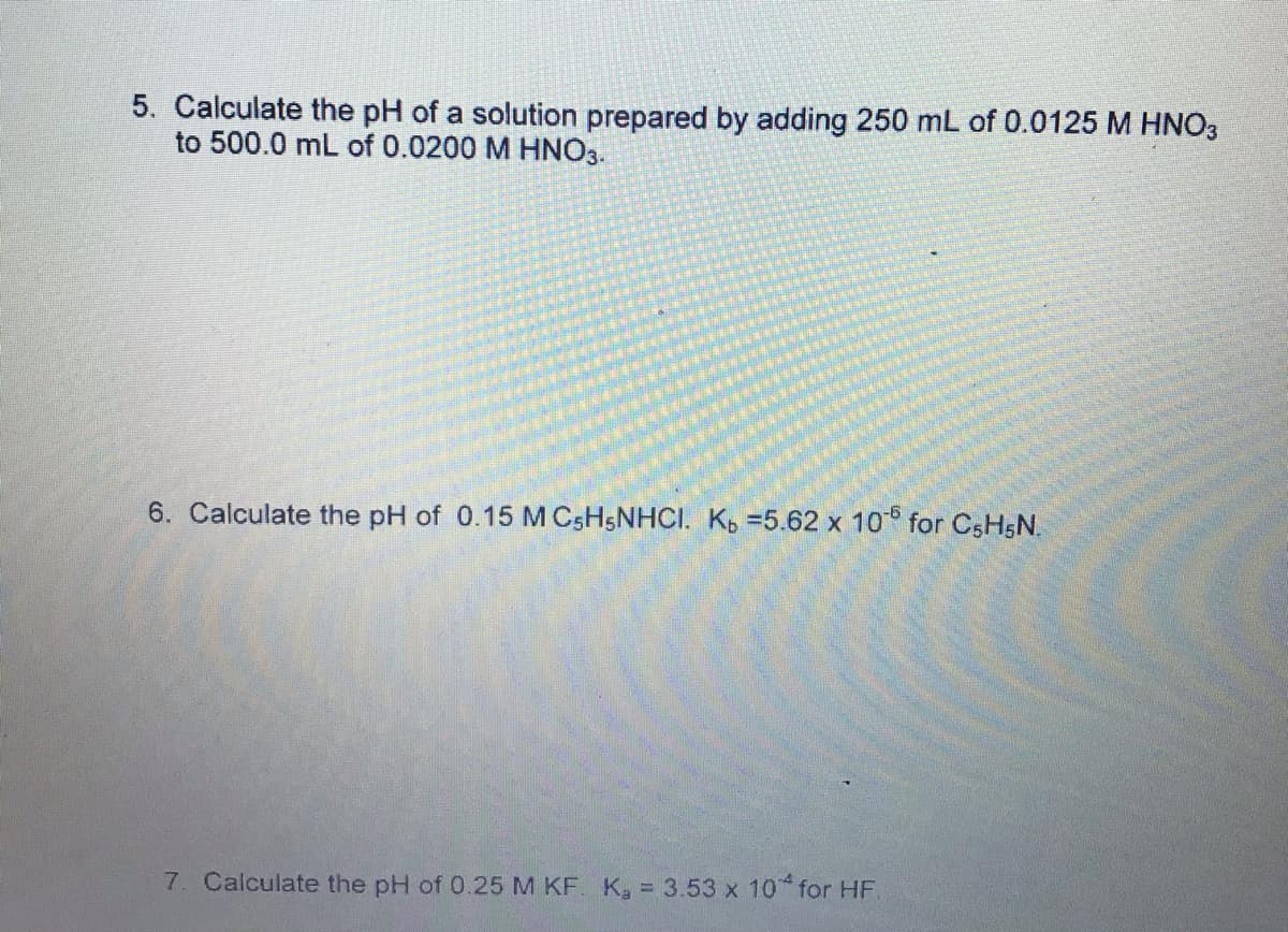 5. Calculate the pH of a solution prepared by adding 250 mL of 0.0125 M HNO3
to 500.0 mL of 0.0200 M HNO3.
6. Calculate the pH of 0.15 M C5HSNHCI. Kp =5.62 x 10 for CSHSN.
7. Calculate the pH of 0.25 M KF. K, = 3.53 x 10* for HF.
