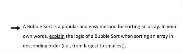 A Bubble Sort is a popular and easy method for sorting an array. In your
own words, explain the logic of a Bubble Sort when sorting an array in
descending order (i.e., from largest to smallest).