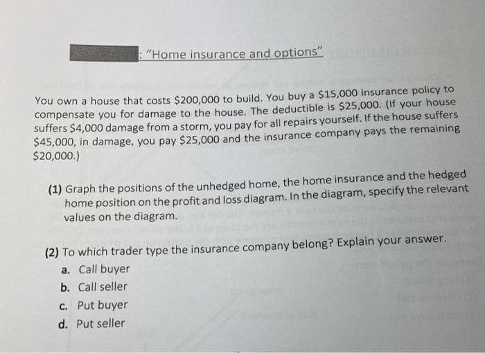 : "Home insurance and options"
You own a house that costs $200,000 to build. You buy a $15,000 insurance policy to
compensate you for damage to the house. The deductible is $25,000. (If your house
suffers $4,000 damage from a storm, you pay for all repairs yourself. If the house suffers
$45,000, in damage, you pay $25,000 and the insurance company pays the remaining
$20,000.)
(1) Graph the positions of the unhedged home, the home insurance and the hedged
home position on the profit and loss diagram. In the diagram, specify the relevant
values on the diagram.
(2) To which trader type the insurance company belong? Explain your answer.
a. Call buyer
b. Call seller
c. Put buyer
d. Put seller
