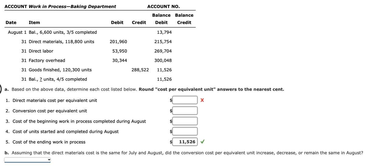 ACCOUNT Work in Process-Baking Department
ACCOUNT NO.
Balance Balance
Date
Item
Debit
Credit Debit
Credit
August 1 Bal., 6,600 units, 3/5 completed
13,794
31 Direct materials, 118,800 units
201,960
215,754
31 Direct labor
31 Factory overhead
53,950
30,344
269,704
300,048
31 Goods finished, 120,300 units
288,522
11,526
31 Bal., ? units, 4/5 completed
11,526
a. Based on the above data, determine each cost listed below. Round "cost per equivalent unit" answers to the nearest cent.
1. Direct materials cost per equivalent unit
2. Conversion cost per equivalent unit
3. Cost of the beginning work in process completed during August
4. Cost of units started and completed during August
5. Cost of the ending work in process
11,526
b. Assuming that the direct materials cost is the same for July and August, did the conversion cost per equivalent unit increase, decrease, or remain the same in August?