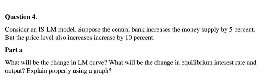 Question 4.
Consider an IS-LM model. Suppose the central bank increases the money supply by 5 percent.
But the price level also increases increase by 10 percent.
Part a
What will be the change in LM curve? What will be the change in equilibrium interest rate and
output? Explain properly using a graph?