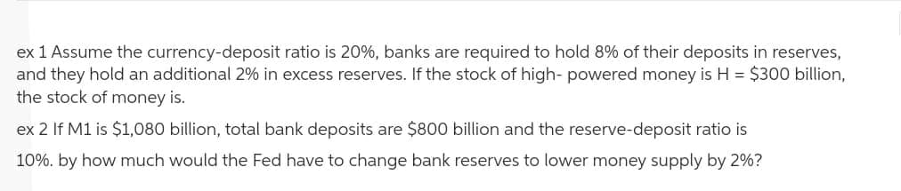 ex 1 Assume the currency-deposit ratio is 20%, banks are required to hold 8% of their deposits in reserves,
and they hold an additional 2% in excess reserves. If the stock of high- powered money is H = $300 billion,
the stock of money is.
ex 2 If M1 is $1,080 billion, total bank deposits are $800 billion and the reserve-deposit ratio is
10%. by how much would the Fed have to change bank reserves to lower money supply by 2%?
