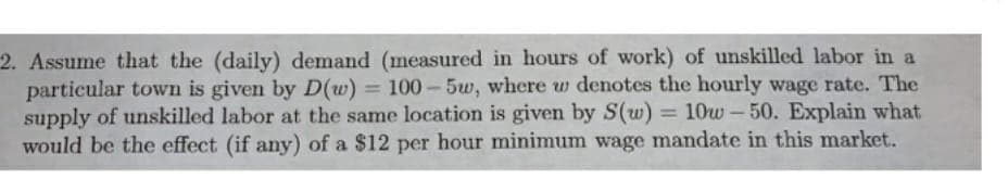 2. Assume that the (daily) demand (measured in hours of work) of unskilled labor in a
particular town is given by D(w) = 100-5w, where w denotes the hourly wage rate. The
supply of unskilled labor at the same location is given by S(w) = 10w-50. Explain what
would be the effect (if any) of a $12 per hour minimum wage mandate in this market.