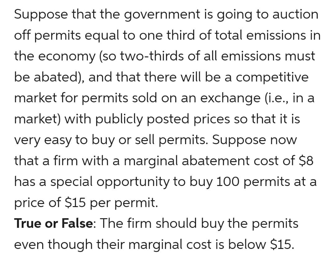 Suppose that the government is going to auction
off permits equal to one third of total emissions in
the economy (so two-thirds of all emissions must
be abated), and that there will be a competitive
market for permits sold on an exchange (i.e., in a
market) with publicly posted prices so that it is
very easy to buy or sell permits. Suppose now
that a firm with a marginal abatement cost of $8
has a special opportunity to buy 100 permits at a
price of $15 per permit.
True or False: The firm should buy the permits
even though their marginal cost is below $15.
