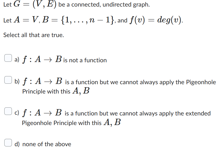 Let G = (V, E) be a connected, undirected graph.
Let A = V, B = {1,..., n − 1}, and ƒ(v) = deg(v).
Select all that are true.
a) f : A → B is not a function
b) f: A → B is a function but we cannot always apply the Pigeonhole
Principle with this A, B
c) f: AB is a function but we cannot always apply the extended
Pigeonhole Principle with this A, B
d) none of the above