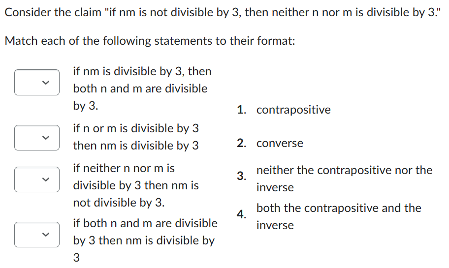 Consider the claim "if nm is not divisible by 3, then neither n nor m is divisible by 3."
Match each of the following statements to their format:
if nm is divisible by 3, then
both n and m are divisible
by 3.
if n or m is divisible by 3
then nm is divisible by 3
if neither n nor m is
divisible by 3 then nm is
not divisible by 3.
if both n and m are divisible
by 3 then nm is divisible by
3
1. contrapositive
2. converse
3.
4.
neither the contrapositive nor the
inverse
both the contrapositive and the
inverse
