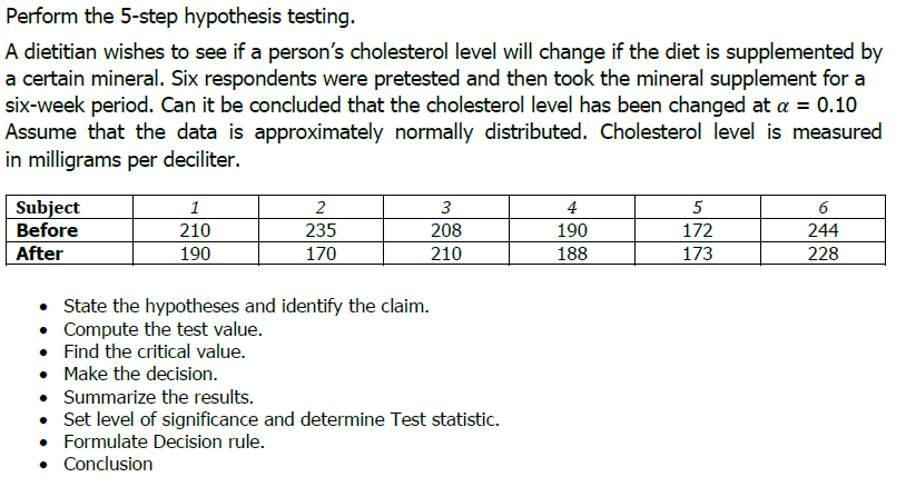 Perform the 5-step hypothesis testing.
A dietitian wishes to see if a person's cholesterol level will change if the diet is supplemented by
a certain mineral. Six respondents were pretested and then took the mineral supplement for a
six-week period. Can it be concluded that the cholesterol level has been changed at a = 0.10
Assume that the data is approximately normally distributed. Cholesterol level is measured
in milligrams per deciliter.
Subject
Before
1
2
3
4
5
210
235
208
190
172
244
After
190
170
210
188
173
228
• State the hypotheses and identify the claim.
• Compute the test value.
• Find the critical value.
• Make the decision.
• Summarize the results.
• Set level of significance and determine Test statistic.
• Formulate Decision rule.
• Conclusion
