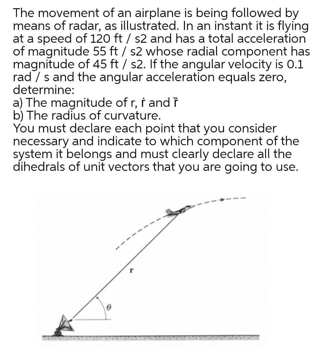 The movement of an airplane is being followed by
means of radar, as illustrated. In an instant it is flying
at a speed of 120 ft / s2 and has a total acceleration
of magnitude 55 ft / s2 whose radial component has
magnitude of 45 ft / s2. If the angular velocity is 0.1
rad / s and the angular acceleration equals zero,
determine:
a) The magnitude of r, i and ?
b) The radius of curvature.
You must declare each point that you consider
necessary and indicate to which component of the
system it belongs and must clearly declare all the
dihedrals of unit vectors that you are going to use.
