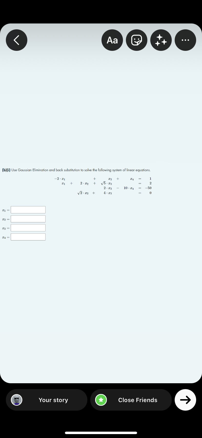 <
Aa
℗
(b)(i) Use Gaussian Elimination and back substitution to solve the following system of linear equations.
-2.21
+
x3 +
X4
1
x1
+
2.22 +
2
√5.23
2.23
10. ZA
-50
+
43
0
x1
x2 =
x2 =
X4=
Close Friends
Your story
√2.x2
+
:
个