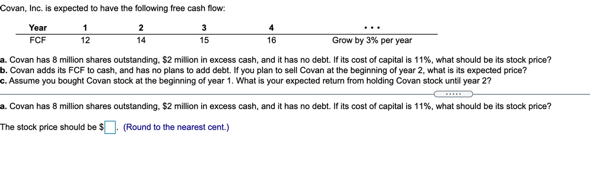 Covan, Inc. is expected to have the following free cash flow:
Year
FCF
1
12
2
14
3
15
4
16
Grow by 3% per year
a. Covan has 8 million shares outstanding, $2 million in excess cash, and it has no debt. If its cost of capital is 11%, what should be its stock price?
b. Covan adds its FCF to cash, and has no plans to add debt. If you plan to sell Covan at the beginning of year 2, what is its expected price?
c. Assume you bought Covan stock at the beginning of year 1. What is your expected return from holding Covan stock until year 2?
a. Covan has 8 million shares outstanding, $2 million in excess cash, and it has no debt. If its cost of capital is 11%, what should be its stock price?
The stock price should be $
(Round to the nearest cent.)
