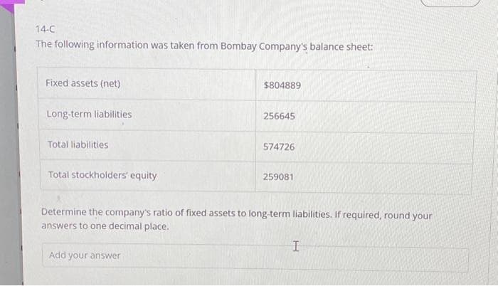 14-C
The following information was taken from Bombay Company's balance sheet:
Fixed assets (net)
Long-term liabilities.
Total liabilities
Total stockholders' equity
$804889
Add your answer
256645
574726
259081
Determine the company's ratio of fixed assets to long-term liabilities. If required, round your
answers to one decimal place.
I