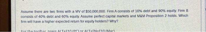 Assume there are two firms with a MV of $50,000,000. Firm A consists of 10% debt and 90% equity. Firm B
consists of 40% debt and 60% equity. Assume perfect capital markets and M&M Proposition 2 holds. Which
firm will have a higher expected return for equity holders? Why?
For the toolhar prace ALT+F10/PC or ALT+FN+F10 (Mac).