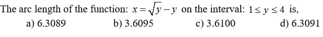 The arc length of the function: x=√y-y on the interval: 1≤ y ≤4 is,
a) 6.3089
b) 3.6095
c) 3.6100
d) 6.3091