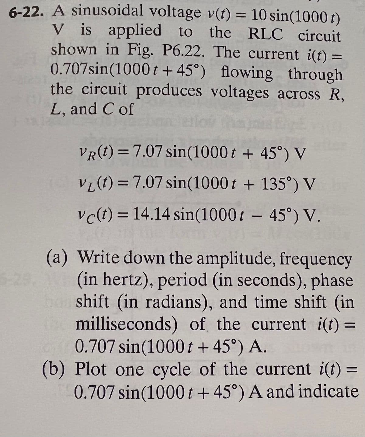 6-22. A sinusoidal voltage v(t) = 10 sin(1000 t)
V is applied to the RLC circuit
shown in Fig. P6.22. The current i(t) =
0.707sin(1000 t + 45°) flowing through
the circuit produces voltages across R,
%3D
L, and C of
VR(t) = 7.07 sin(1000 t + 45°) V
VL (t) = 7.07 sin(1000 t + 135°) V
vc(t) = 14.14 sin(1000 t – 45°) V.
(a) Write down the amplitude, frequency
(in hertz), period (in seconds), phase
ba shift (in radians), and time shift (in
milliseconds) of the current i(t) =
0.707 sin(1000t +45°) A.
(b) Plot one cycle of the current i(t) =
0.707 sin(1000t + 45°) A and indicate
