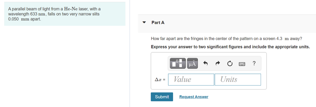 A parallel beam of light from a He-Ne laser, with a
wavelength 633 nm, falls on two very narrow slits
0.050 mm apart.
Part A
How far apart are the fringes in the center of the pattern on a screen 4.3 m away?
Express your answer to two significant figures and include the appropriate units.
HA
Ax =
Value
Units
Submit
Request Answer
